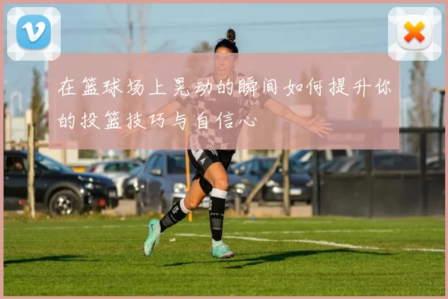 在篮球场上晃动的瞬间如何提升你的投篮技巧与自信心