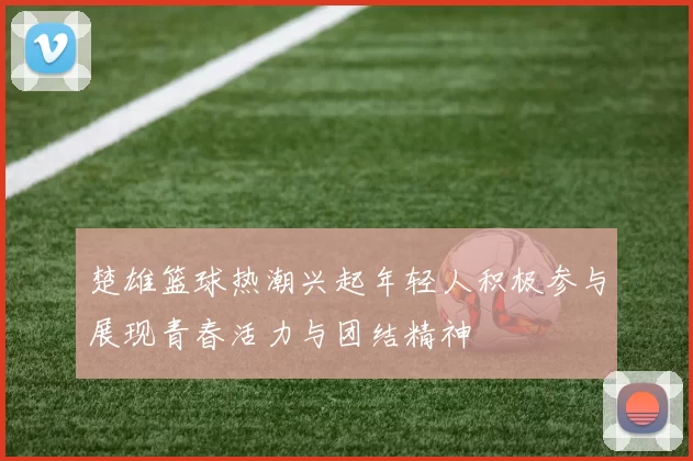 楚雄篮球热潮兴起年轻人积极参与展现青春活力与团结精神