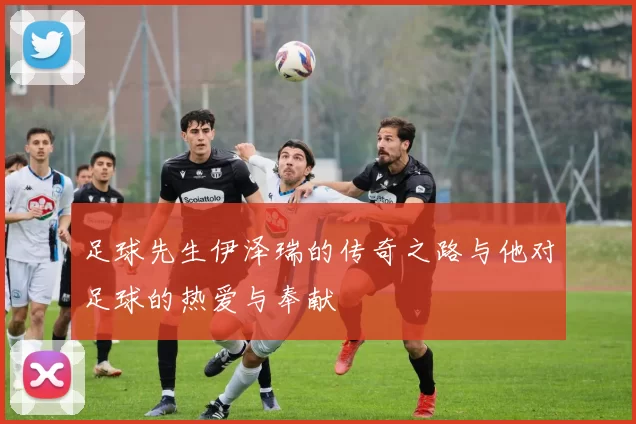 足球先生伊泽瑞的传奇之路与他对足球的热爱与奉献