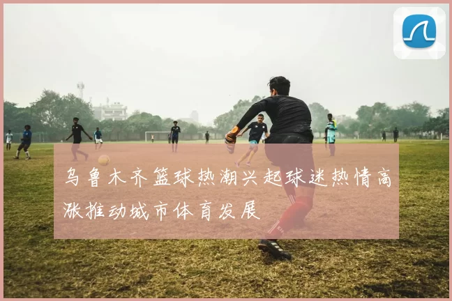 乌鲁木齐篮球热潮兴起球迷热情高涨推动城市体育发展