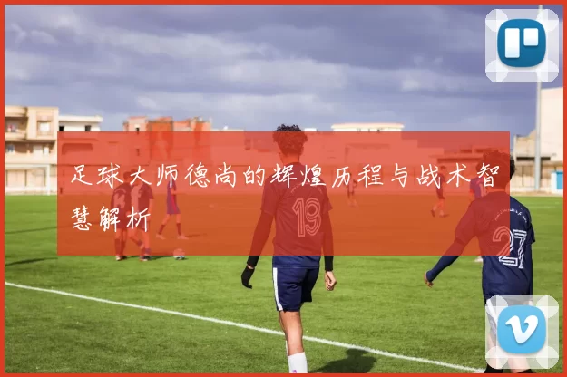 足球大师德尚的辉煌历程与战术智慧解析