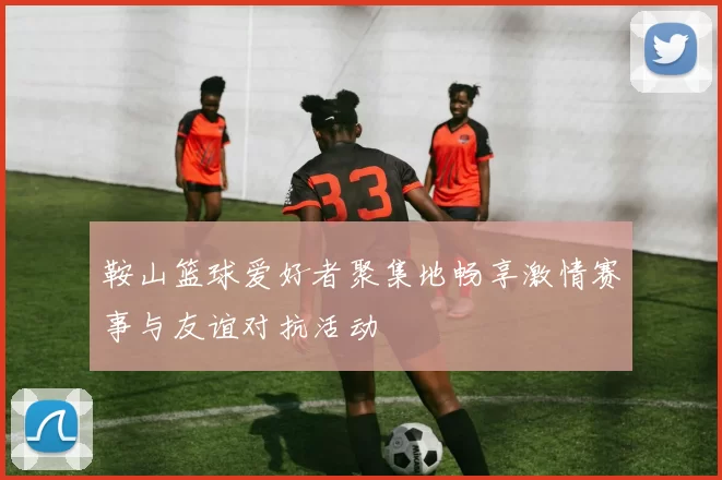 鞍山篮球爱好者聚集地畅享激情赛事与友谊对抗活动